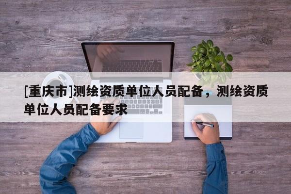 [重慶市]測繪資質單位人員配備，測繪資質單位人員配備要求