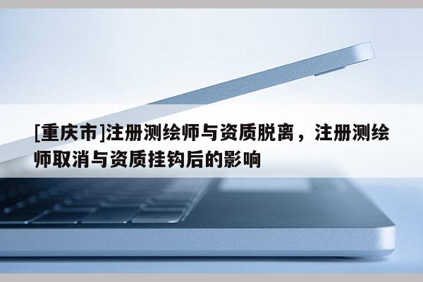[重慶市]注冊測繪師與資質脫離，注冊測繪師取消與資質掛鉤后的影響