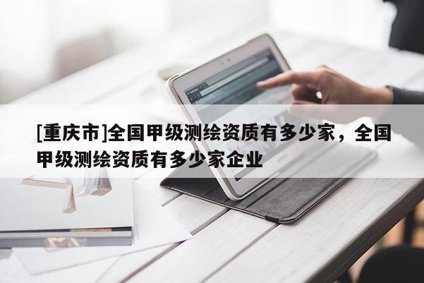 [重慶市]全國(guó)甲級(jí)測(cè)繪資質(zhì)有多少家，全國(guó)甲級(jí)測(cè)繪資質(zhì)有多少家企業(yè)