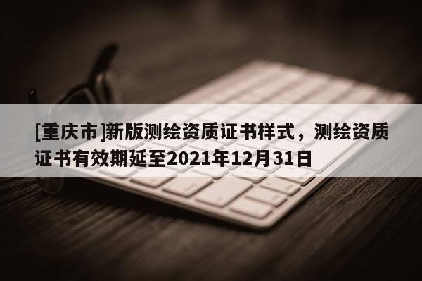 [重慶市]新版測繪資質(zhì)證書樣式，測繪資質(zhì)證書有效期延至2021年12月31日