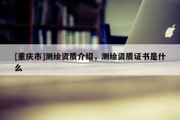 [重慶市]測繪資質介紹，測繪資質證書是什么