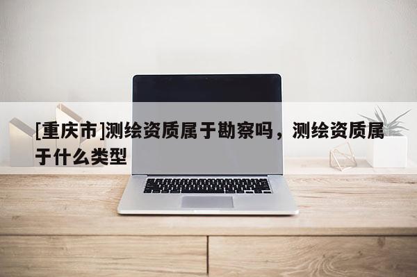 [重慶市]測(cè)繪資質(zhì)屬于勘察嗎，測(cè)繪資質(zhì)屬于什么類型