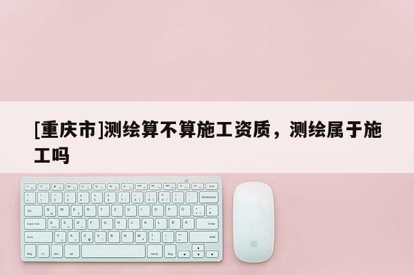 [重慶市]測繪算不算施工資質，測繪屬于施工嗎