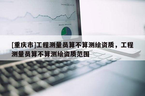 [重慶市]工程測量員算不算測繪資質，工程測量員算不算測繪資質范圍