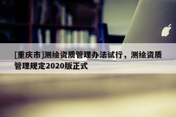 [重慶市]測繪資質管理辦法試行，測繪資質管理規定2020版正式