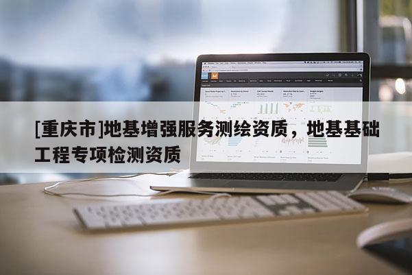 [重慶市]地基增強服務測繪資質(zhì)，地基基礎工程專項檢測資質(zhì)