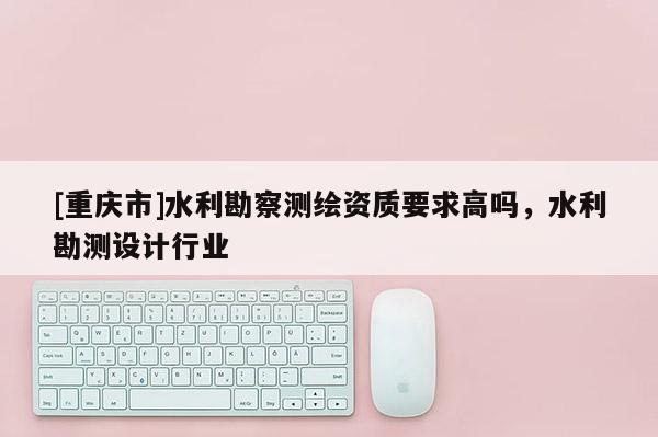 [重慶市]水利勘察測繪資質要求高嗎，水利勘測設計行業