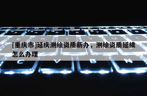 [重慶市]延慶測繪資質新辦，測繪資質延續怎么辦理