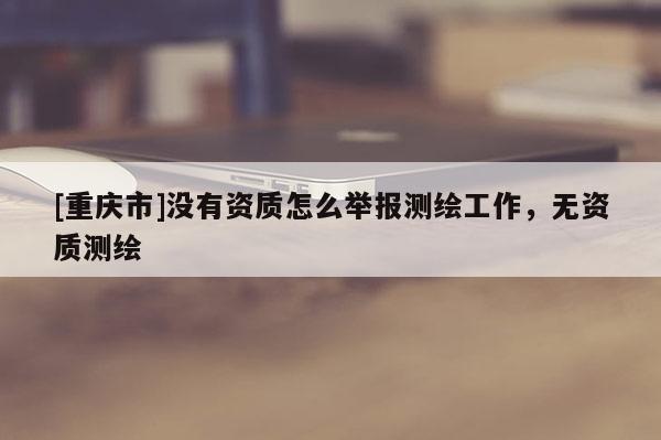 [重慶市]沒有資質怎么舉報測繪工作，無資質測繪