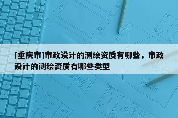 [重慶市]市政設計的測繪資質有哪些，市政設計的測繪資質有哪些類型