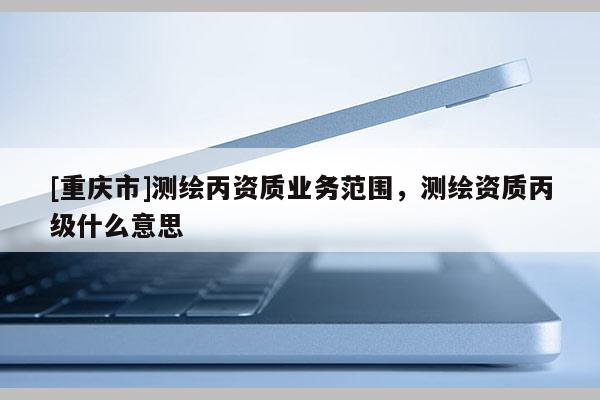 [重慶市]測繪丙資質(zhì)業(yè)務(wù)范圍，測繪資質(zhì)丙級什么意思