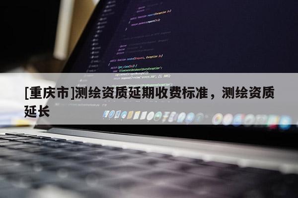 [重慶市]測繪資質延期收費標準，測繪資質延長