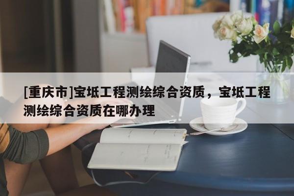 [重慶市]寶坻工程測繪綜合資質，寶坻工程測繪綜合資質在哪辦理
