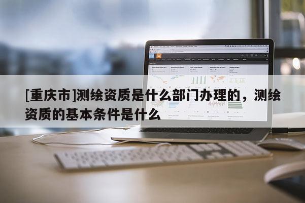[重慶市]測繪資質是什么部門辦理的，測繪資質的基本條件是什么