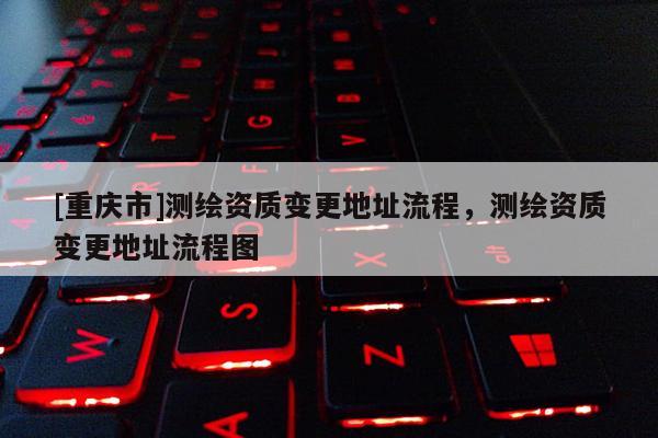 [重慶市]測繪資質變更地址流程，測繪資質變更地址流程圖