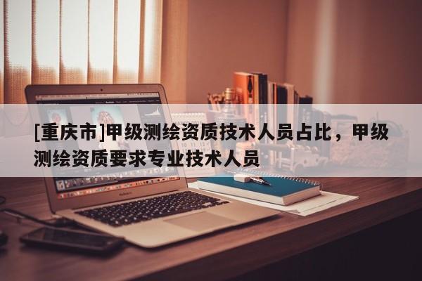 [重慶市]甲級(jí)測(cè)繪資質(zhì)技術(shù)人員占比，甲級(jí)測(cè)繪資質(zhì)要求專業(yè)技術(shù)人員