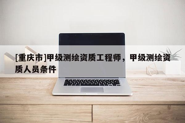 [重慶市]甲級測繪資質工程師，甲級測繪資質人員條件
