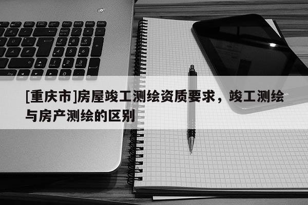 [重慶市]房屋竣工測繪資質要求，竣工測繪與房產測繪的區別
