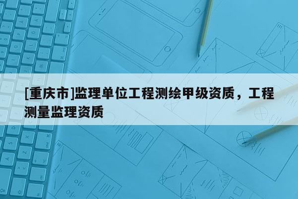 [重慶市]監理單位工程測繪甲級資質，工程測量監理資質