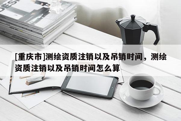 [重慶市]測繪資質注銷以及吊銷時間，測繪資質注銷以及吊銷時間怎么算