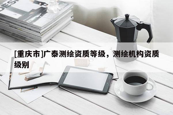 [重慶市]廣泰測繪資質等級，測繪機構資質級別