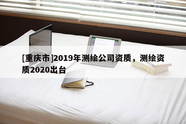 [重慶市]2019年測繪公司資質，測繪資質2020出臺