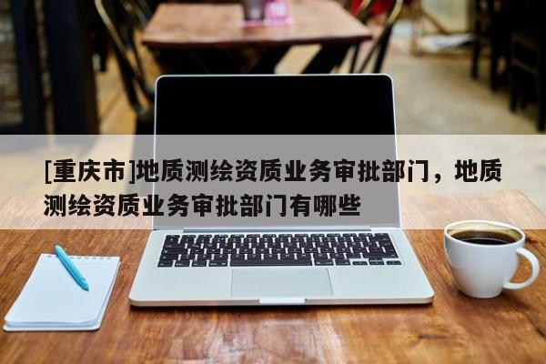 [重慶市]地質測繪資質業務審批部門，地質測繪資質業務審批部門有哪些