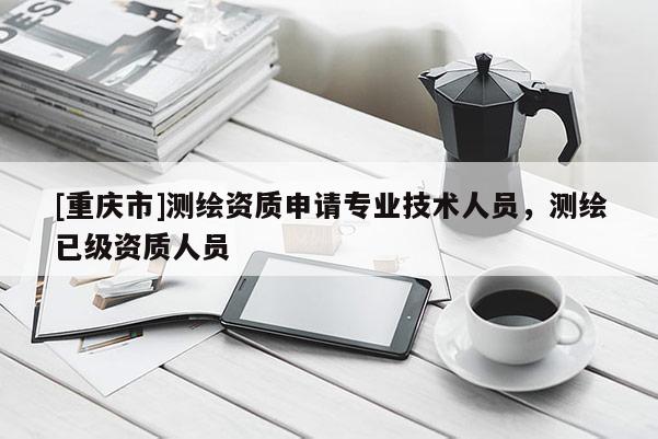 [重慶市]測繪資質申請專業技術人員，測繪已級資質人員