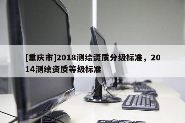 [重慶市]2018測繪資質分級標準，2014測繪資質等級標準
