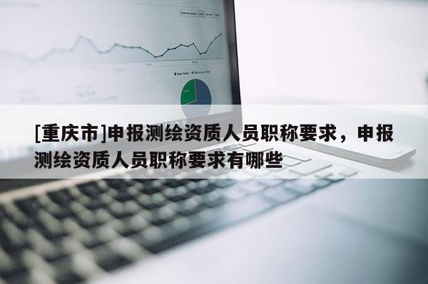 [重慶市]申報測繪資質人員職稱要求，申報測繪資質人員職稱要求有哪些