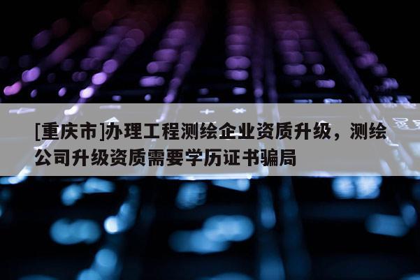 [重慶市]辦理工程測繪企業資質升級，測繪公司升級資質需要學歷證書騙局