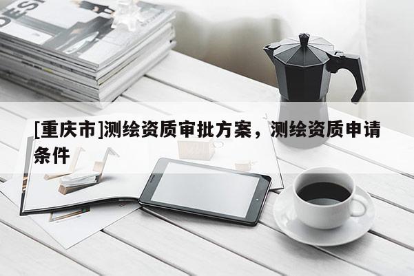 [重慶市]測繪資質審批方案，測繪資質申請條件