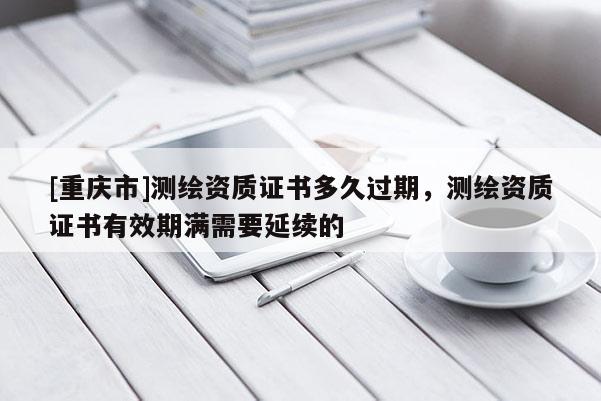 [重慶市]測繪資質證書多久過期，測繪資質證書有效期滿需要延續的