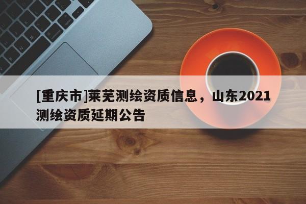 [重慶市]萊蕪測繪資質(zhì)信息，山東2021測繪資質(zhì)延期公告