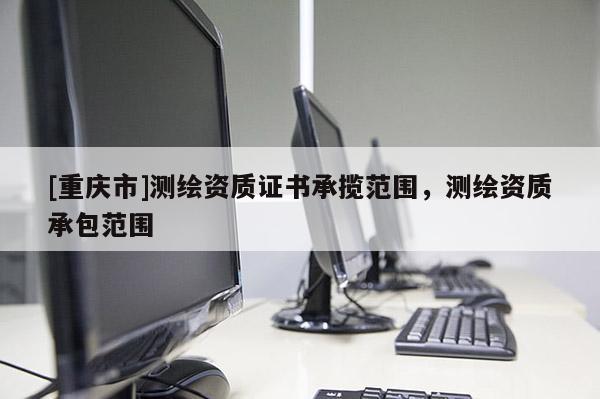 [重慶市]測繪資質證書承攬范圍，測繪資質承包范圍