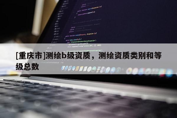 [重慶市]測繪b級資質，測繪資質類別和等級總數