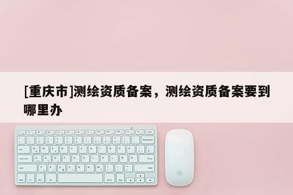 [重慶市]測繪資質(zhì)備案，測繪資質(zhì)備案要到哪里辦