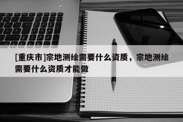 [重慶市]宗地測繪需要什么資質，宗地測繪需要什么資質才能做
