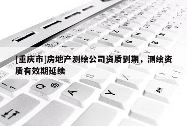 [重慶市]房地產測繪公司資質到期，測繪資質有效期延續