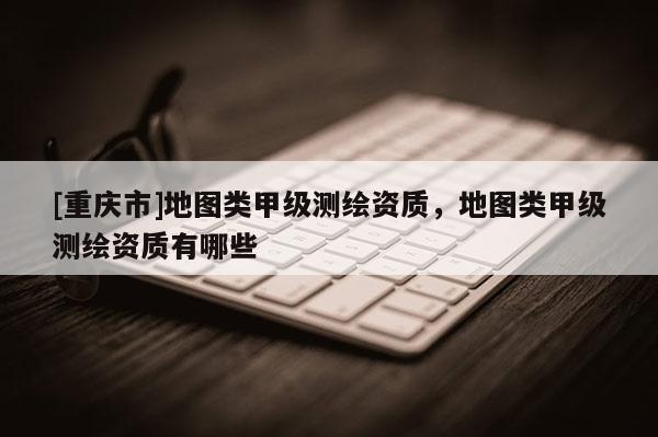 [重慶市]地圖類甲級測繪資質，地圖類甲級測繪資質有哪些
