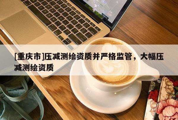 [重慶市]壓減測繪資質并嚴格監管，大幅壓減測繪資質