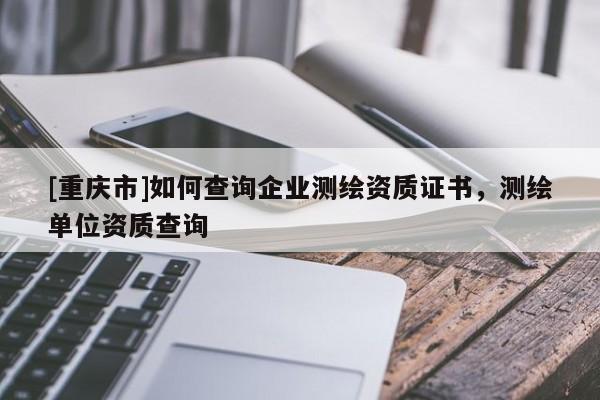[重慶市]如何查詢企業測繪資質證書，測繪單位資質查詢