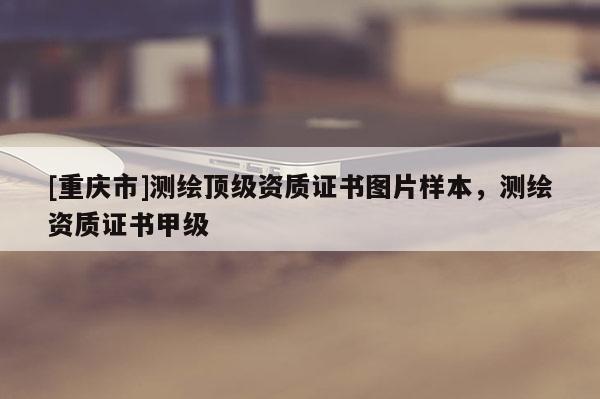 [重慶市]測(cè)繪頂級(jí)資質(zhì)證書圖片樣本，測(cè)繪資質(zhì)證書甲級(jí)