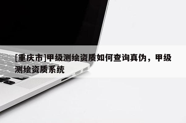 [重慶市]甲級測繪資質如何查詢真偽，甲級測繪資質系統