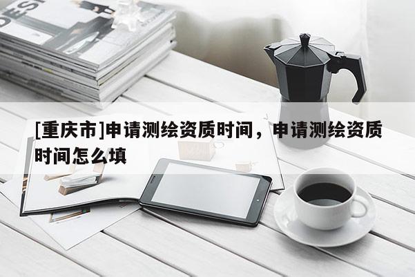 [重慶市]申請測繪資質(zhì)時間，申請測繪資質(zhì)時間怎么填