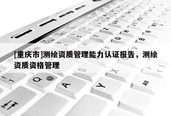 [重慶市]測(cè)繪資質(zhì)管理能力認(rèn)證報(bào)告，測(cè)繪資質(zhì)資格管理