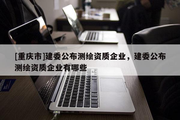 [重慶市]建委公布測繪資質企業，建委公布測繪資質企業有哪些