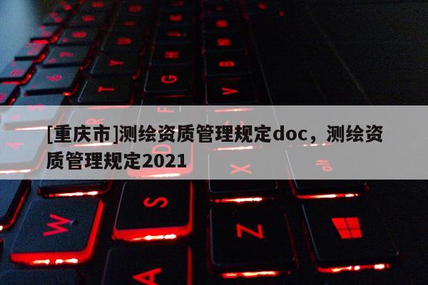 [重慶市]測繪資質管理規定doc，測繪資質管理規定2021