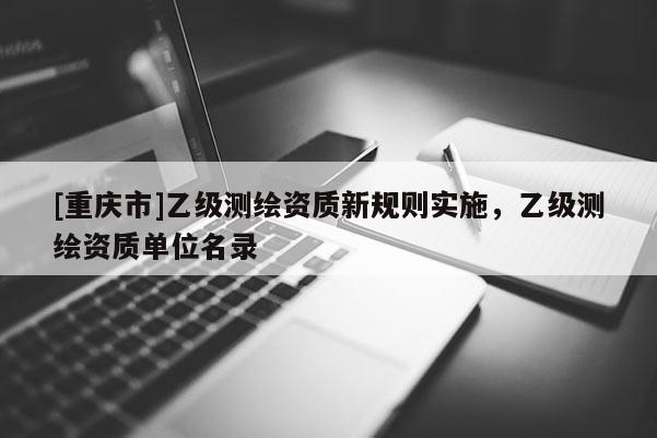 [重慶市]乙級測繪資質(zhì)新規(guī)則實施，乙級測繪資質(zhì)單位名錄