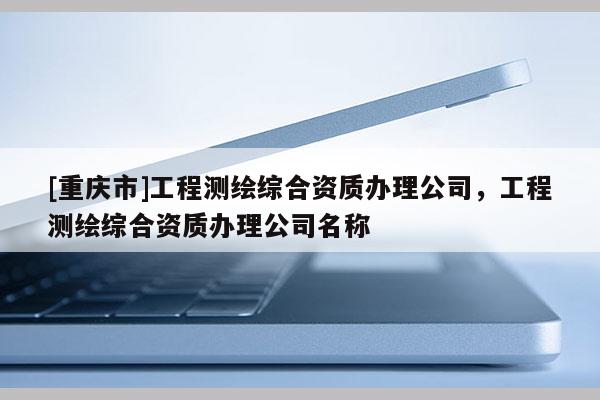 [重慶市]工程測繪綜合資質辦理公司，工程測繪綜合資質辦理公司名稱